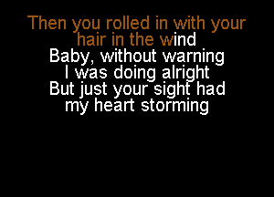 Then you rolled in with your
hair In the wmd .
Baby, Without warning
I was domg alrl ht
BUtJUSt your Slgh had

my heart storming

g