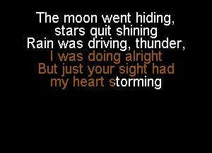 The moon went. hiding,

. stars quit shlnlng
Ram was drlylng, thunder,
I was domg alrl ht
BUtJUSt your Slgh had

my heart storming

g