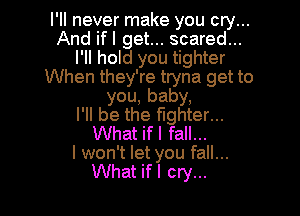 I'll never make you cry...
And ifl get... scared...
I'll hold you tighter
When they're tryna get to
you, baby,

I'll be the fighter...
What if I fall...

I won't let you fall...
What if I cry...