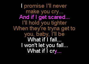 I promise I'll never
make you cry...
And ifl get scared...
I'll hold you tighter
When they're tryna get to

you, baby, I'll be
What ifl fall...

I won't let you fall...
What if I cry...