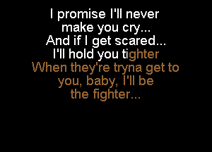 I promise I'll never
make you cry...
And ifl get scared...
I'll hold you tighter
When they're tryna get to

you, baby, I'll be
the fighter...