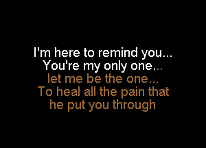 I'm here to remind you...
You're my only one...

let me be the one...
To heal all the pain that
he put you through