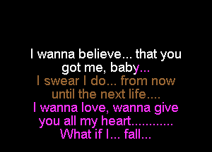 I wanna believe... that you
got me, baby...
I swear I do... from now
until the next life....
I wanna love, wanna give

you all my heart ............
What if I... fall...