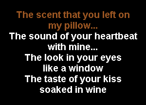 The scent that you left on
my pillow...
The sound of your heartbeat
with mine...
The look in your eyes
like a window
The taste of your kiss
soaked in wine