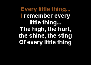 Every little thing...
I remember every
little thing...
The high, the hurt,

the shine, the sting
Of every little thing