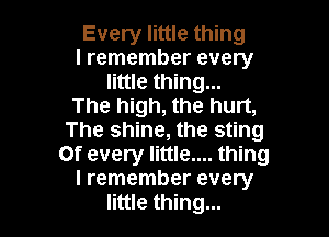 Every little thing
I remember every
little thing...
The high, the hurt,

The shine, the sting
0f every little.... thing
I remember every
little thing...