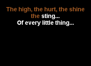 The high, the hurt, the shine
the sting...
Of every little thing...