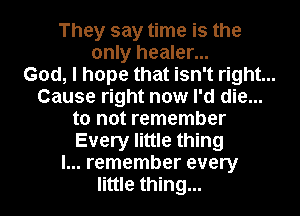 They say time is the
only healer...
God, I hope that isn't right...
Cause right now I'd die...
to not remember
Every little thing
I... remember every
little thing...