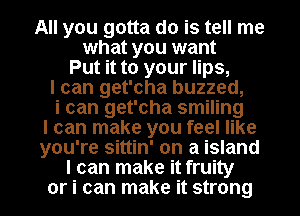 All you gotta do is tell me
what you want
Put it to your lips,
I can get'cha buzzed,
i can get'cha smiling
I can make you feel like
you're sittin' on a island

I can make it fruity
or i can make it strong I