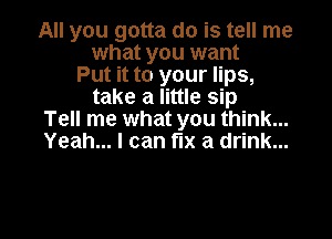 All you gotta do is tell me
what you want
Put it to your lips,
take a little sip

Tell me what you think...
Yeah... I can fix a drink...