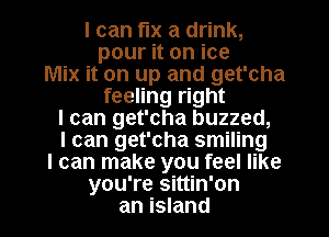 I can fix a drink,
pour it on ice
Mix it on up and get'cha
feeling right
I can get'cha buzzed,
I can get'cha smiling
I can make you feel like
you're sittin'on
an island