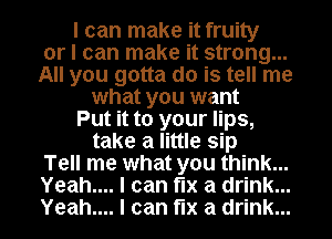 I can make it fruity
or I can make it strong...
All you gotta do is tell me
what you want
Put it to your lips,
take a little sip
Tell me what you think...
Yeah.... I can fix a drink...
Yeah.... I can fix a drink...