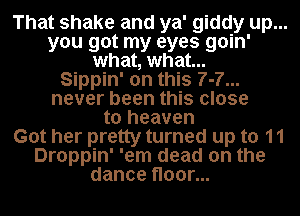 That shake and ya' giddy up...
you got my eyes goin'
what, what...

Sippin' on this 7-7...
never been this close
to heaven
Got her pretty turned up to 11
Droppin' 'em dead on the
dance floor...