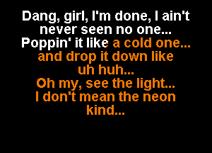 Dang, girl, I'm done, I ain't
never seen no one...
Poppin' it like a cold one...
and drop it down like
uh huh...

Oh my, see the light...

I don't mean the neon
kind...

g