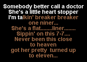 Somebody better call a doctor
She's a little heart stopper
I'm talkin' breaker breaker

one niner...

She's a flat ........ liner ........
Sippin' on this 7-7....
Never been this close
to heaven
got her pretty turned up
to eleven...