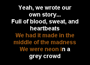 Yeah, we wrote our
own story...
Full of blood, sweat, and
heartbeats
We had it made in the
middle of the madness
We were neon in a

grey crowd I