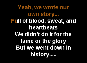 Yeah, we wrote our
own story...
Full of blood, sweat, and
heartbeats

We didn't do it for the
fame or the glory
But we went down in
history .....