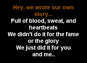 Hey, we wrote our own
story...
Full of blood, sweat, and
heartbeats

We didn't do it for the fame

or the glory
We just did it for you
and me..