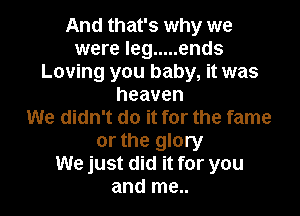 And that's why we
were leg ..... ends
Loving you baby, it was
heaven

We didn't do it for the fame

or the glory
We just did it for you
and me..