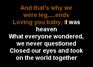 And that's why we
were leg ..... ends
Loving you baby, it was
heaven
What everyone wondered,
we never questioned
Closed our eyes and took
on the world together