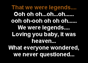 That we were legends....
00h oh 0h...oh...oh ......
00h oh-ooh oh oh oh ......
We were legends....
Loving you baby, it was
heaven.

What everyone wondered,
we never questioned...