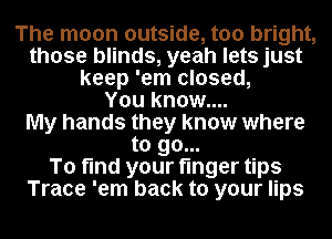 The moon outside, too bright,
those blinds, yeah lets just
keep 'em closed,

You know....

My hands they know where
to go...

To find your finger tips
Trace 'em back to your lips