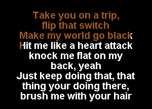 Take you on a trip,
flip that switch
Make my world go black
Hit me like a heart attack
knock me flat on my
back, yeah
Just keep doing that, that
thing your doing there,
brush me with your hair