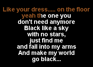 Like your dress ..... on the floor
yeah the one you
don't need anymore
Black like a sky
with no stars,
just find me
and fall into my arms
And make my world
go black...