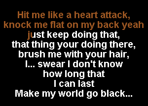 Hit me like a heart attack,
knock me flat on my back yeah
just keep doing that,
that thing your doing there,
brush me with your hair,

I... swear I don't know
how long that
I can last
Make my world go black...