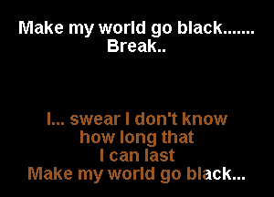 Make my world go black .......

Break..

I... swear I don't know
how long that
I can last
Make my world go black...