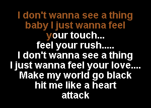 I don't wanna see a thing
baby I just wanna feel
your touch...
feel your rush .....
I don't wanna see a thing
ljust wanna feel your love.
Make my world go black
hit me like a heart
attack