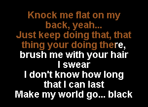 Knock me flat on my
back, yeah...

Just keep doing that, that
thing your doing there,
brush me with your hair

I swear
I don't know how long
that I can last

Make my world go... black