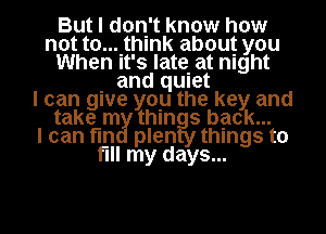 But I don't know how
not t0....thlnk about you
When It's late. at night

. and qUIet
I can gwe you the key and
take m thln 3 back...
I can I'm plen things to
fill my days...