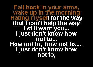 Fall back in our arms,
que up In t e morning
Hatln myself for the way
that can't help the way

. I still want you...
ljust don't know how
not to...

How not to, how not to .....
ljust don't know how
not to,
