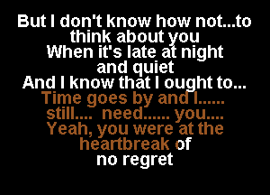 But I don't know how not...t0
think about you
When It's late. at night
and qUIet
And I know that I ou ht to...
Time goes by an I ......
stlll.... need ...... you....
Yeah, you were at the
heartbreak of
no regret