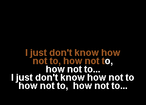 Ijust don't know how
not to, how not to,
how not to...
Ijust don't know how not to
how not to, how not to...