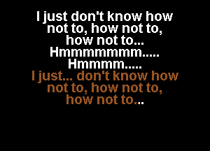 I just don't know how
not to, how not to,
how not to...
Hmmmmmmm .....
Hmmmm .....

Ijust... don't know how
not to, how not to,
how not to...