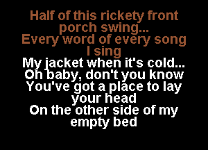 Half of this rickety front
porch swung...
Every world 9f every song
sung
Mgg 'acket when it's cold...
0 aby, don't you know
You've got a place to lay
yourhead
0n the other Slde of my
empty bed