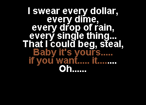 I swear every dollar,
every dime, .
every (gm of Ijaln,
every smg e thln
That I could beg, s eal,

Baby it's ours .....

if you wan ..... it ........
Oh ......