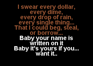 I swear every dollar,
every time, .
every qro of ram,
every 5an e thIn
That I could beg, s eal,
or borrow... .
Baby your name IS
written 0th
Baby It's yours If you...

want it.. I