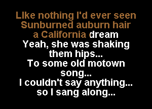 lee nothing I'd ever seen
Sunburned auburn hair
a California dream
Yeah, she was shaking
them hips...
To some old motown
song...
I couldn't say anything...
so I sang along...