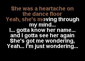 She was a heartache on
the dance floor
Yeah, she's moving through
my mind...
I... gotta know her name...
and I gotta see her again
She's got me wondering,
Yeah... I'm just wondering...