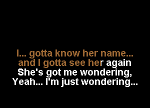 I... gotta know her name...

and I gotta see her again

She's got me wondering,
Yeah... I'm just wondering...