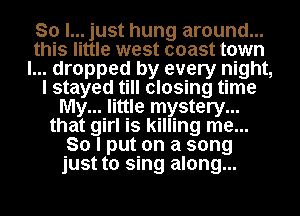 So I... just hung around...
this little west coast town
I... dropped by every night,
I stayed till closing time
My... little mystery...
that girl is killing me...
So I put on a song
just to sing along...