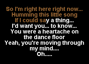 So I'm right here right now...
Humming this little song
Ifl could say a thing...

I'd want you... to know...
You were a heartache on
the dance floor
Yeah, you're moving through
my mind....
on .....