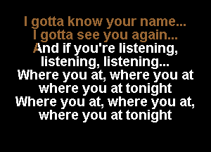 I gotta know your name...

I gotta see you again...
And if you're listening,
listening, listening...
Where you at, where you at
where you at tonight
Where you at, where you at,
where you at tonight