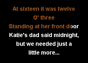 At sixteen it was twelve
0' three
Standing at her front door
Katie's dad said midnight,
but we needed just a
little more...