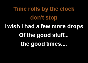 Time rolls by the clock
don't stop
I wish i had a few more drops

Of the good stuff...
the good times....