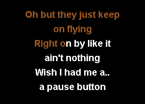 Oh but they just keep
on flying
Right on by like it

ain't nothing
Wish I had me a..
a pause button