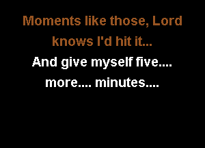 Moments like those, Lord
knows I'd hit it...
And give myself five...

more.... minutes....